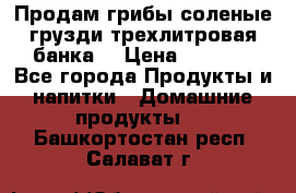 Продам грибы соленые грузди трехлитровая банка  › Цена ­ 1 300 - Все города Продукты и напитки » Домашние продукты   . Башкортостан респ.,Салават г.